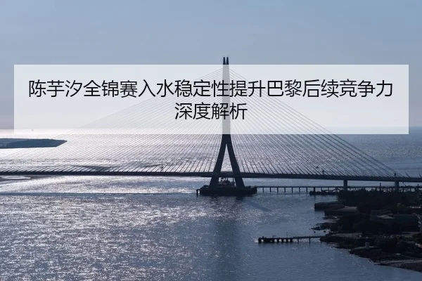 陈芋汐全锦赛入水稳定性提升巴黎后续竞争力深度解析
