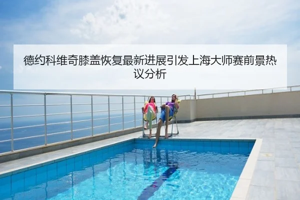 德约科维奇膝盖恢复最新进展引发上海大师赛前景热议分析